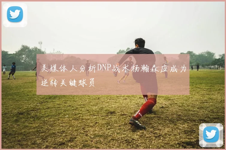 美媒体人分析DNP战术杨瀚森应成为逆转关键球员