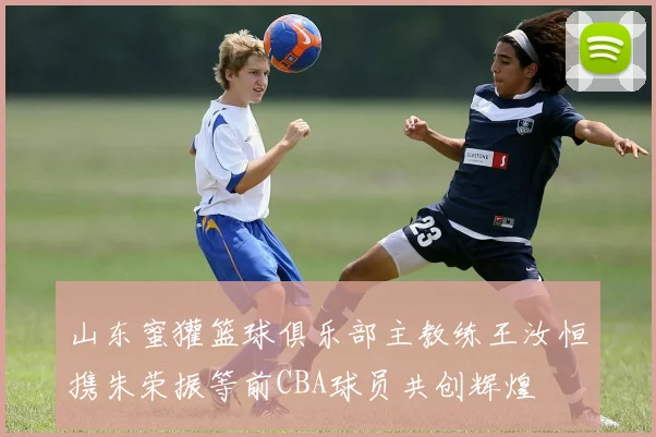 山东蜜獾篮球俱乐部主教练王汝恒携朱荣振等前CBA球员共创辉煌