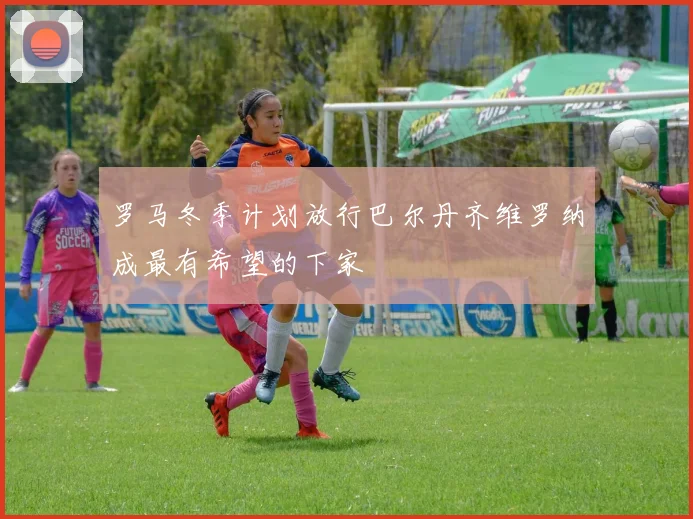 罗马冬季计划放行巴尔丹齐维罗纳成最有希望的下家