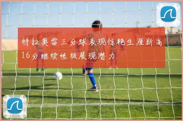 特拉奥雷三分球表现惊艳生涯新高16分继续练级展现潜力