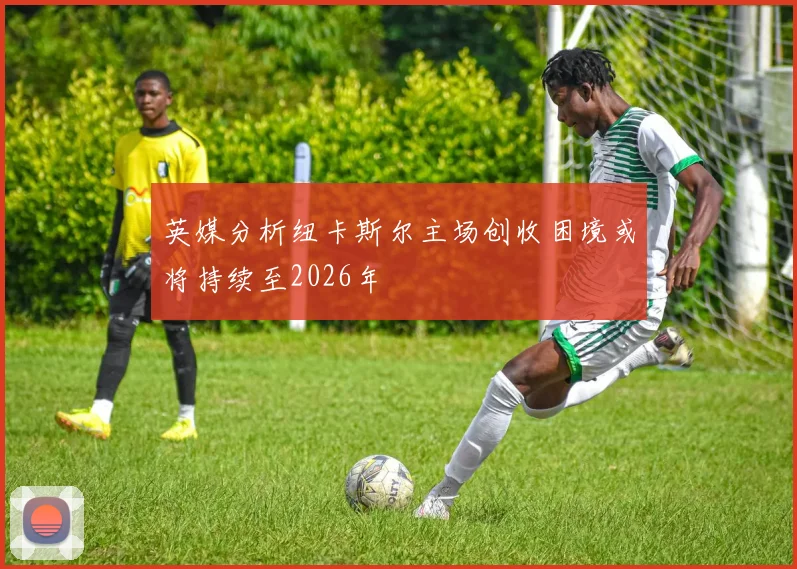 英媒分析纽卡斯尔主场创收困境或将持续至2026年
