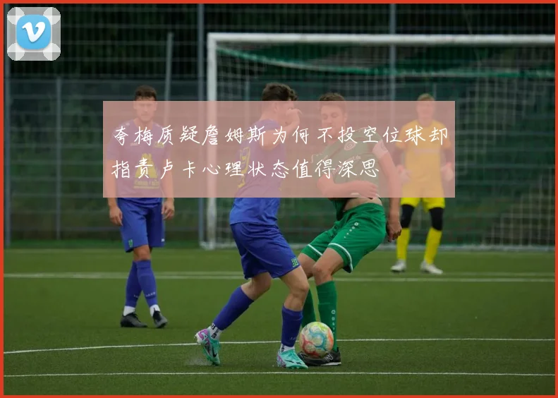 夸梅质疑詹姆斯为何不投空位球却指责卢卡心理状态值得深思