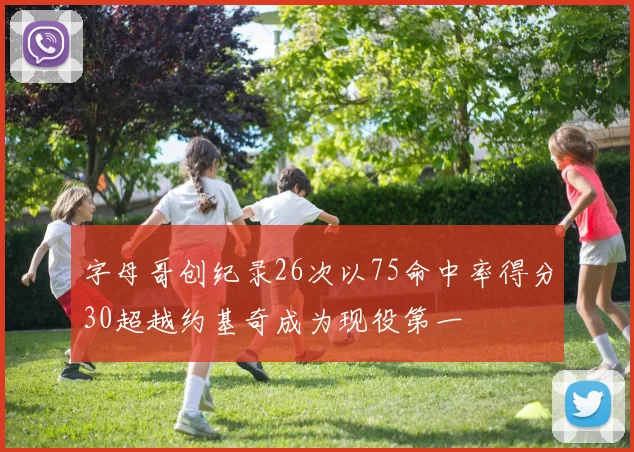 字母哥创纪录26次以75命中率得分30超越约基奇成为现役第一