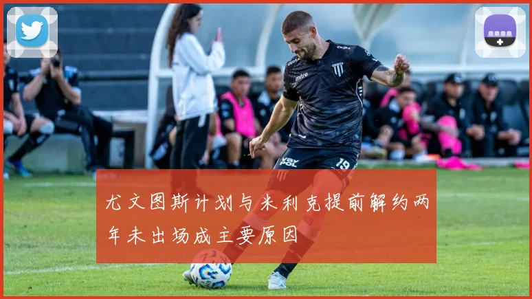 尤文图斯计划与米利克提前解约两年未出场成主要原因