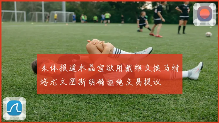 米体报道水晶宫欲用戴维交换马特塔尤文图斯明确拒绝交易提议