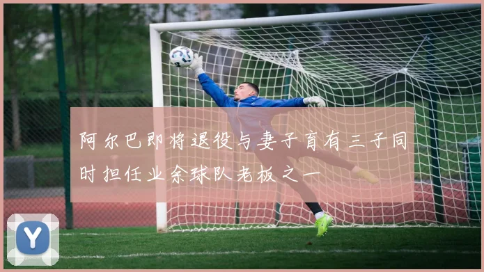 阿尔巴即将退役与妻子育有三子同时担任业余球队老板之一