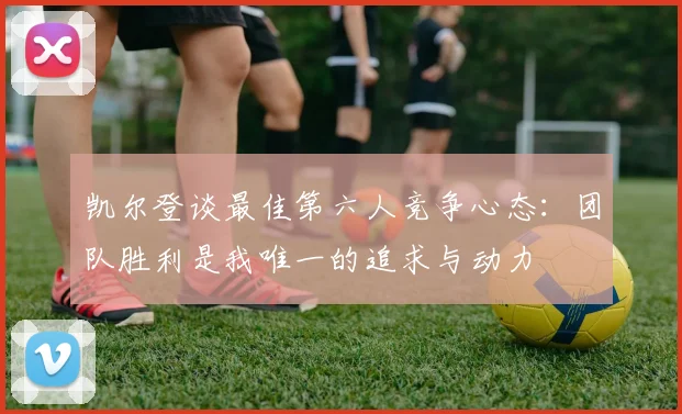 凯尔登谈最佳第六人竞争心态：团队胜利是我唯一的追求与动力
