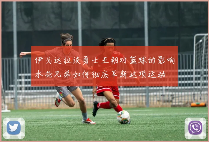 伊戈达拉谈勇士王朝对篮球的影响水花兄弟如何彻底革新这项运动