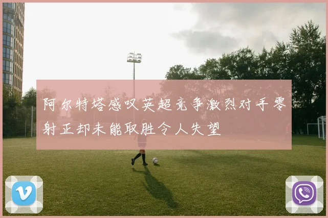 阿尔特塔感叹英超竞争激烈对手零射正却未能取胜令人失望