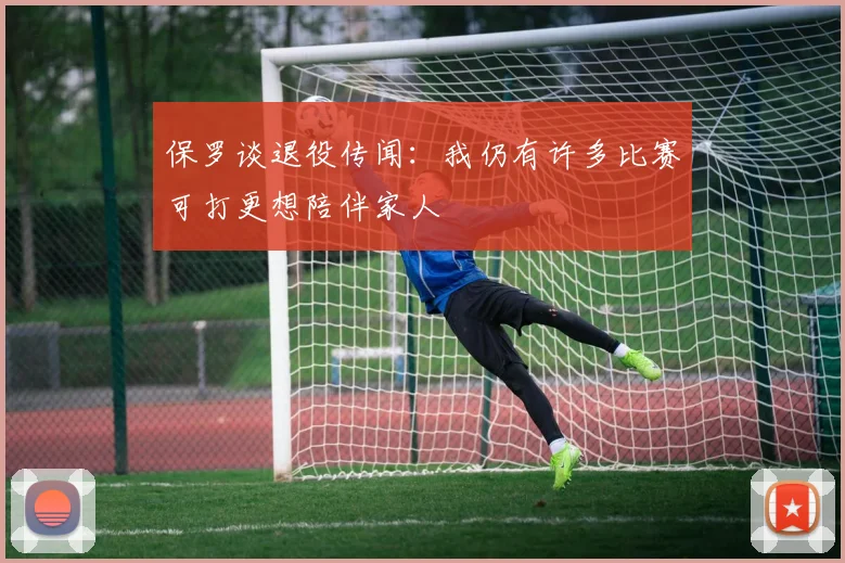 保罗谈退役传闻：我仍有许多比赛可打更想陪伴家人