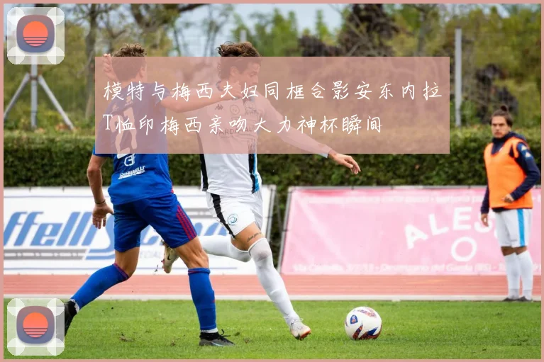 模特与梅西夫妇同框合影安东内拉T恤印梅西亲吻大力神杯瞬间