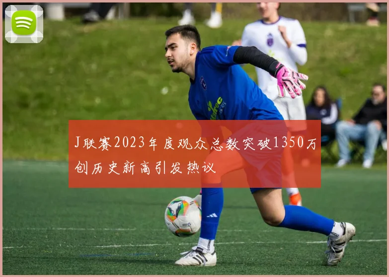 J联赛2023年度观众总数突破1350万创历史新高引发热议