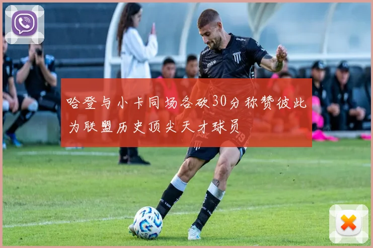 哈登与小卡同场各砍30分称赞彼此为联盟历史顶尖天才球员
