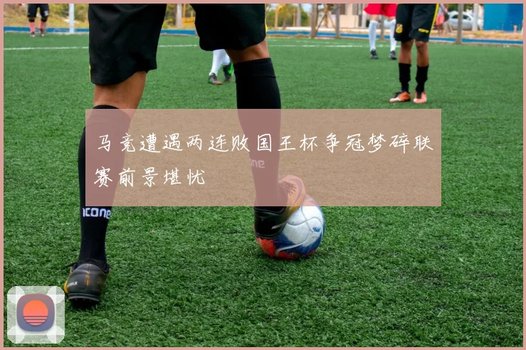 马竞遭遇两连败国王杯争冠梦碎联赛前景堪忧