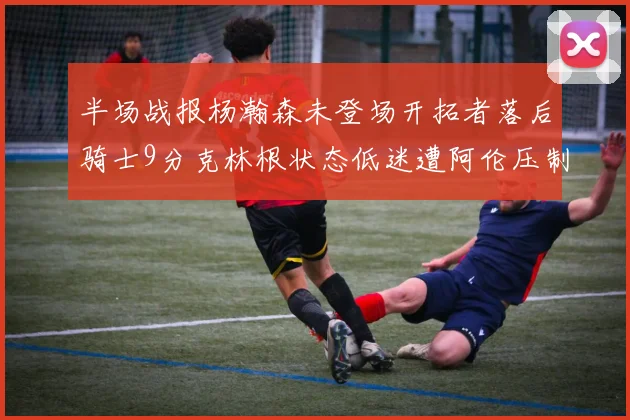 半场战报杨瀚森未登场开拓者落后骑士9分克林根状态低迷遭阿伦压制