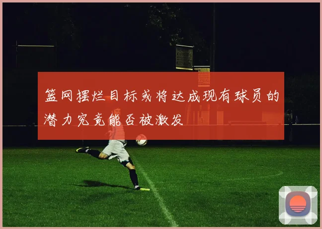 篮网摆烂目标或将达成现有球员的潜力究竟能否被激发