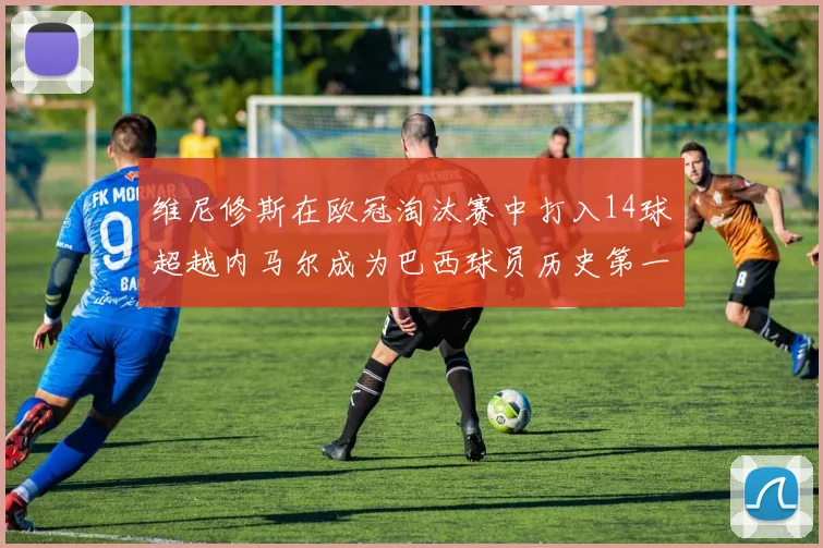 维尼修斯在欧冠淘汰赛中打入14球超越内马尔成为巴西球员历史第一人