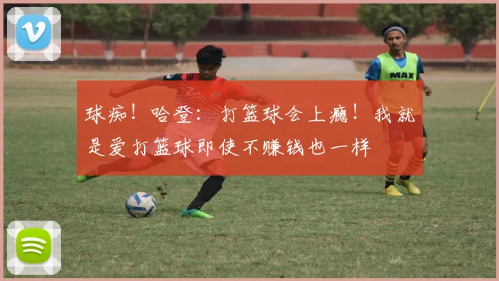 球痴！哈登：打篮球会上瘾！我就是爱打篮球即使不赚钱也一样