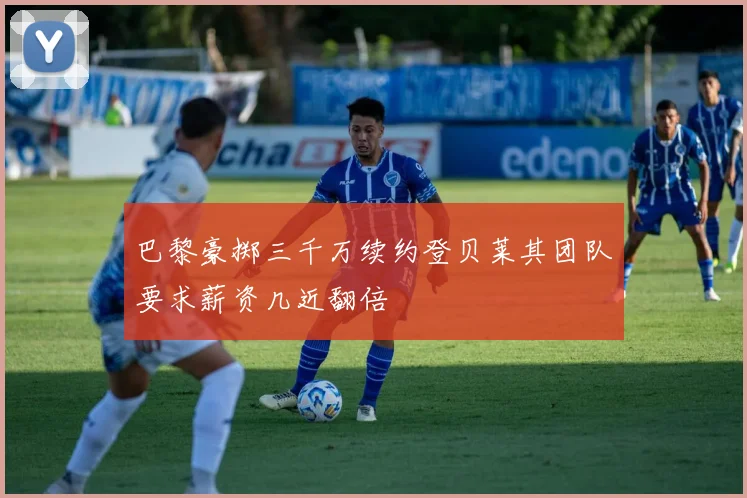 巴黎豪掷三千万续约登贝莱其团队要求薪资几近翻倍