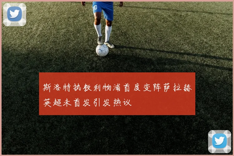 斯洛特执教利物浦首度变阵萨拉赫英超未首发引发热议